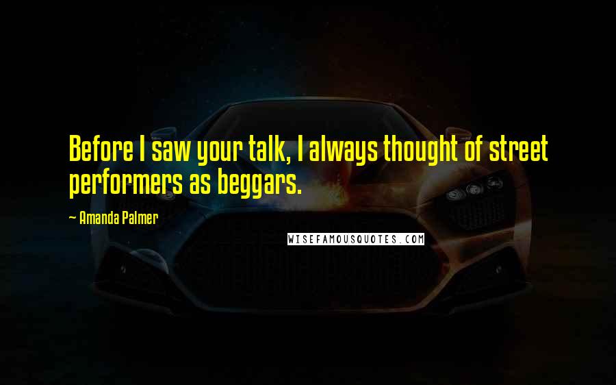 Amanda Palmer Quotes: Before I saw your talk, I always thought of street performers as beggars.