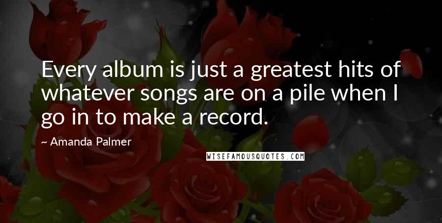 Amanda Palmer Quotes: Every album is just a greatest hits of whatever songs are on a pile when I go in to make a record.