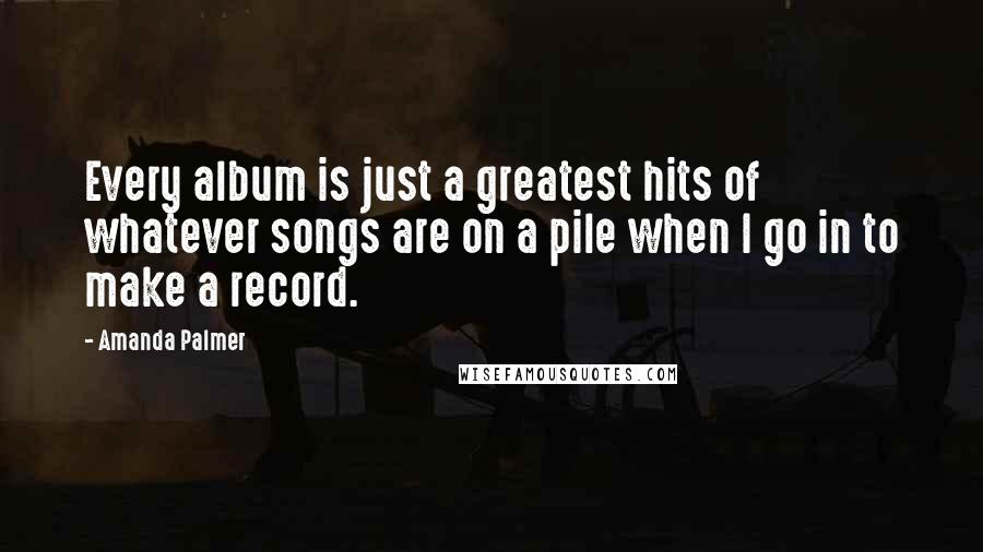 Amanda Palmer Quotes: Every album is just a greatest hits of whatever songs are on a pile when I go in to make a record.