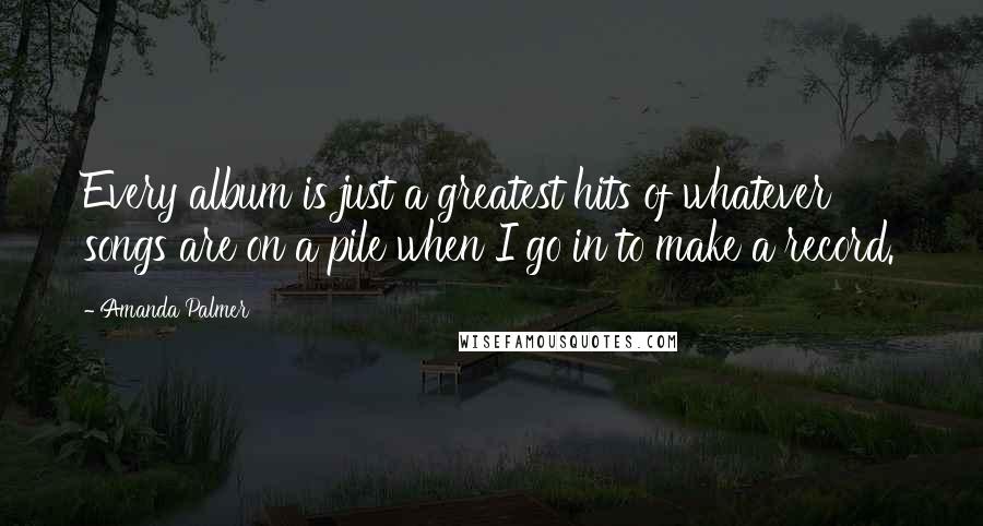 Amanda Palmer Quotes: Every album is just a greatest hits of whatever songs are on a pile when I go in to make a record.