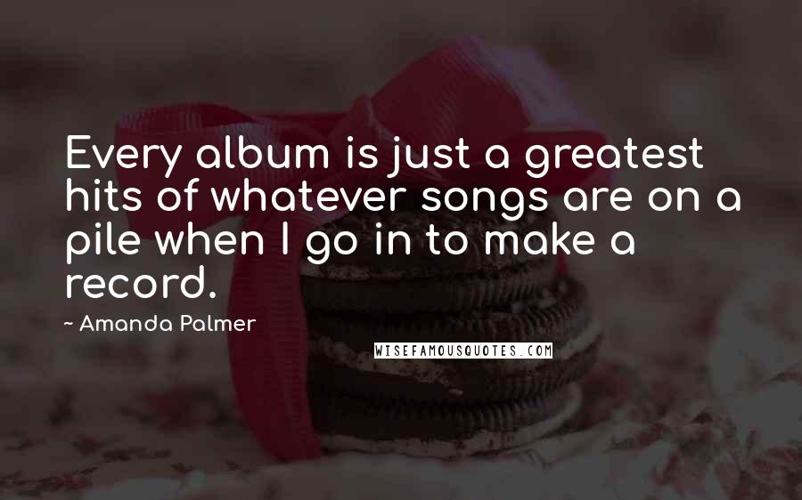 Amanda Palmer Quotes: Every album is just a greatest hits of whatever songs are on a pile when I go in to make a record.