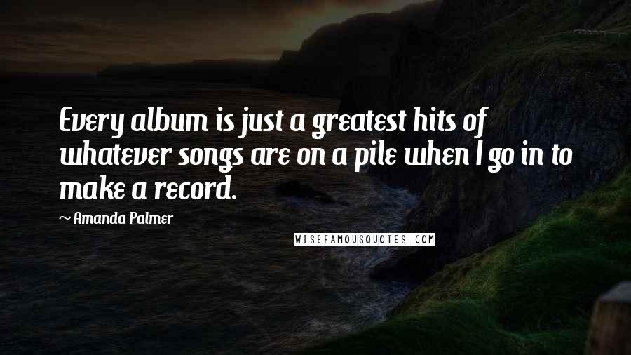 Amanda Palmer Quotes: Every album is just a greatest hits of whatever songs are on a pile when I go in to make a record.