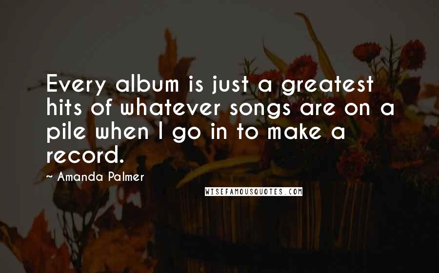 Amanda Palmer Quotes: Every album is just a greatest hits of whatever songs are on a pile when I go in to make a record.