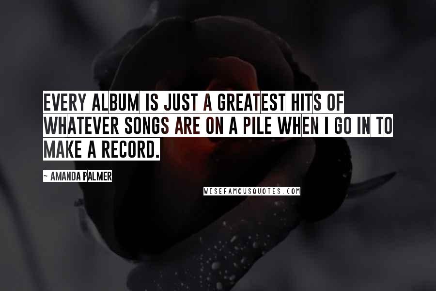 Amanda Palmer Quotes: Every album is just a greatest hits of whatever songs are on a pile when I go in to make a record.