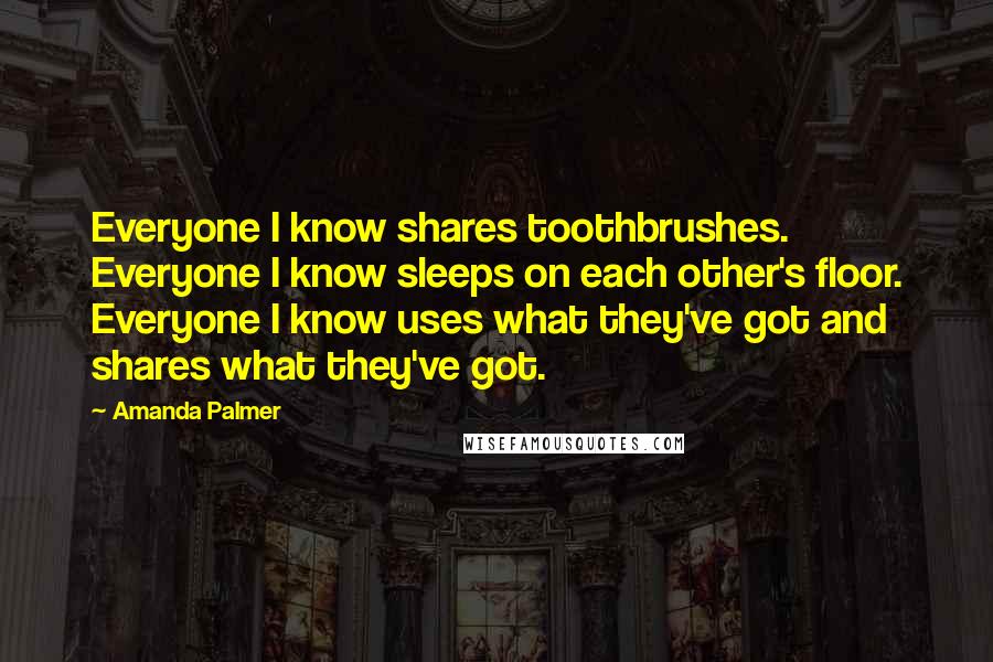 Amanda Palmer Quotes: Everyone I know shares toothbrushes. Everyone I know sleeps on each other's floor. Everyone I know uses what they've got and shares what they've got.