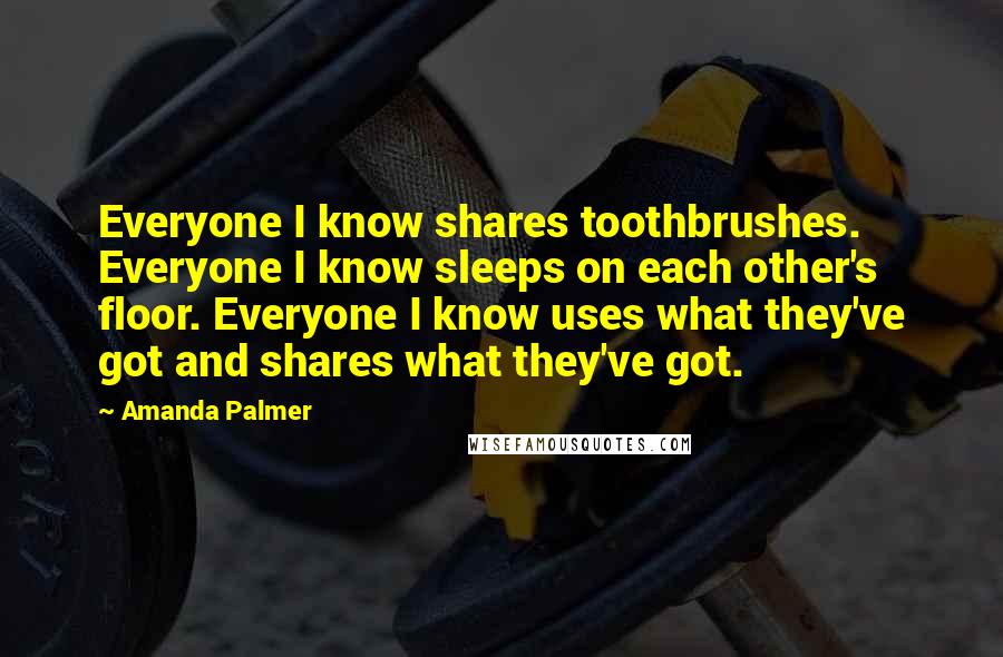 Amanda Palmer Quotes: Everyone I know shares toothbrushes. Everyone I know sleeps on each other's floor. Everyone I know uses what they've got and shares what they've got.