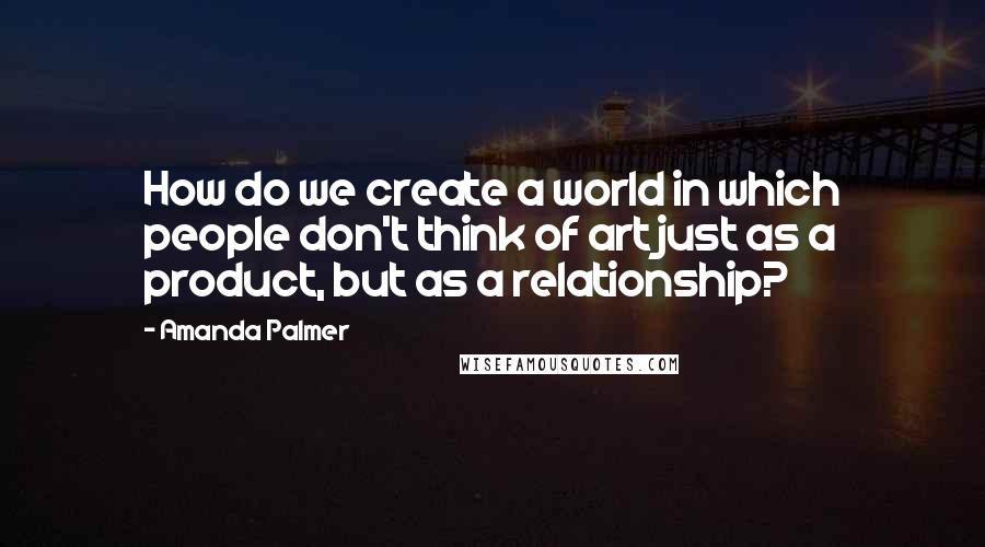 Amanda Palmer Quotes: How do we create a world in which people don't think of art just as a product, but as a relationship?