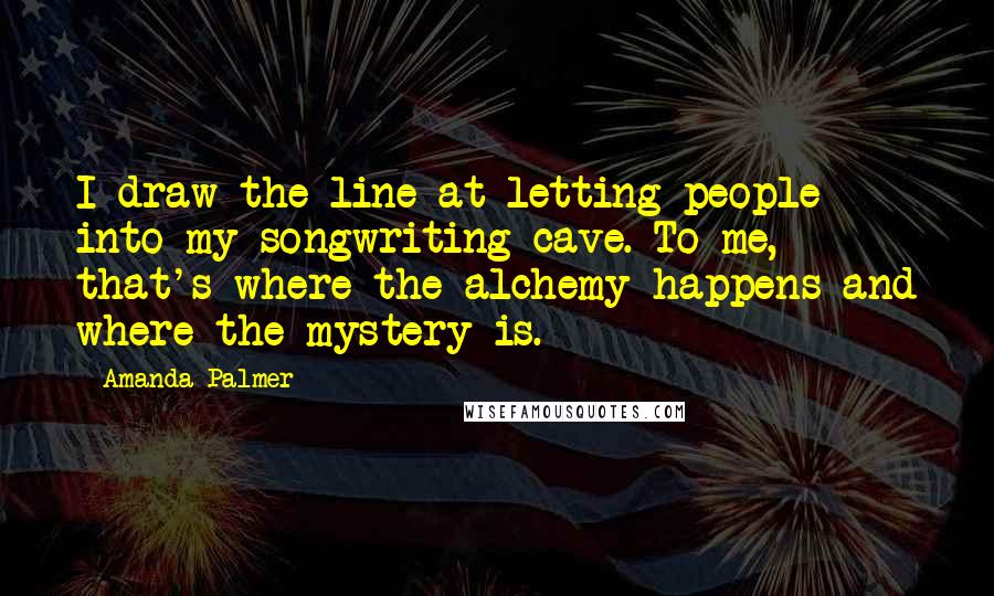 Amanda Palmer Quotes: I draw the line at letting people into my songwriting cave. To me, that's where the alchemy happens and where the mystery is.