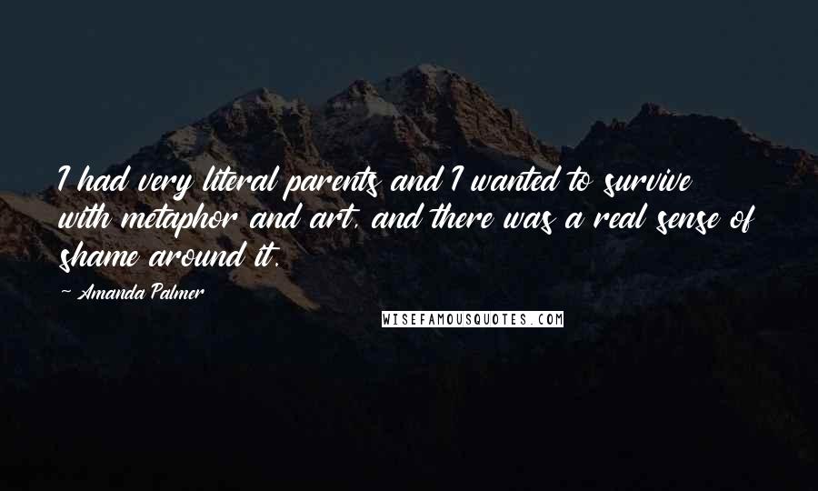 Amanda Palmer Quotes: I had very literal parents and I wanted to survive with metaphor and art, and there was a real sense of shame around it.