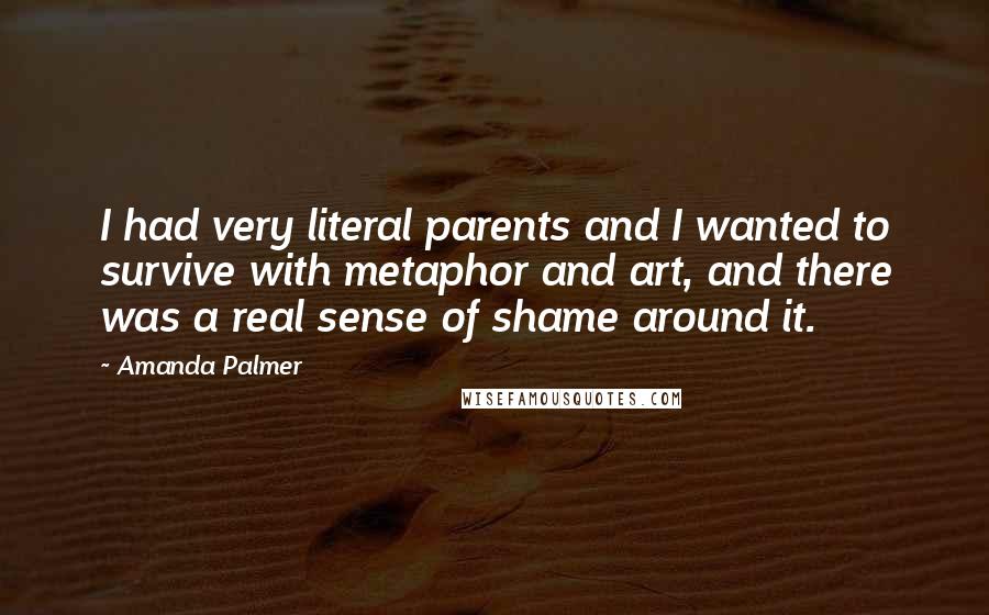 Amanda Palmer Quotes: I had very literal parents and I wanted to survive with metaphor and art, and there was a real sense of shame around it.