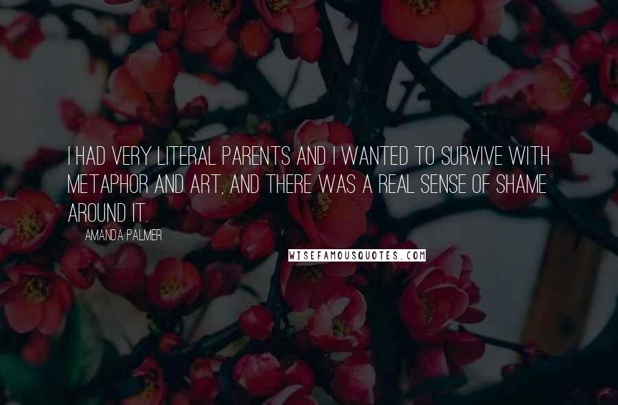 Amanda Palmer Quotes: I had very literal parents and I wanted to survive with metaphor and art, and there was a real sense of shame around it.