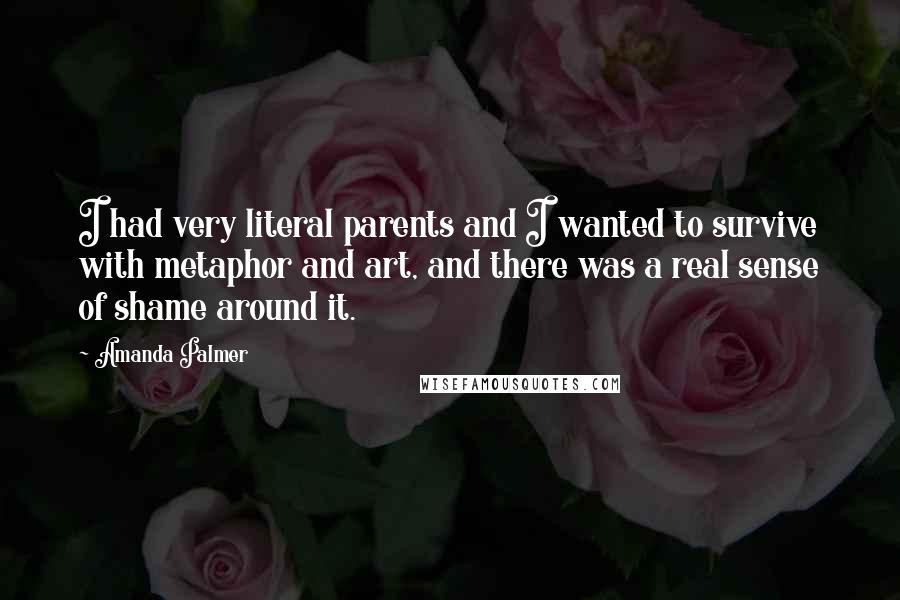 Amanda Palmer Quotes: I had very literal parents and I wanted to survive with metaphor and art, and there was a real sense of shame around it.