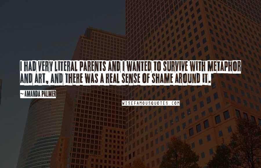 Amanda Palmer Quotes: I had very literal parents and I wanted to survive with metaphor and art, and there was a real sense of shame around it.