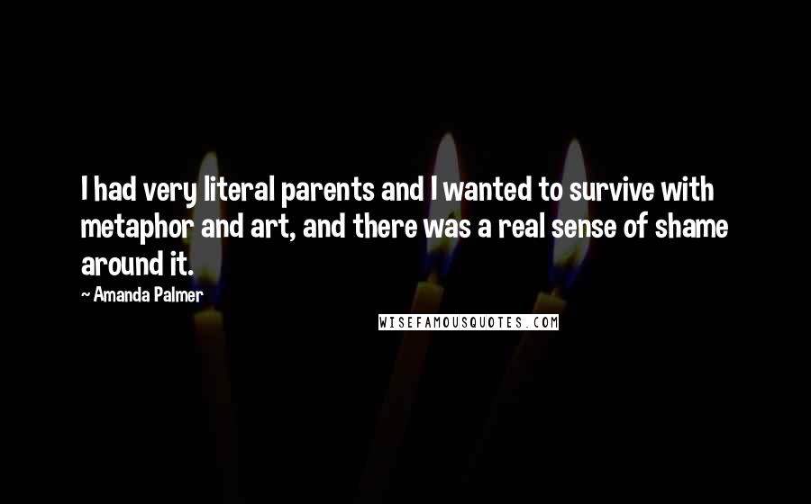 Amanda Palmer Quotes: I had very literal parents and I wanted to survive with metaphor and art, and there was a real sense of shame around it.