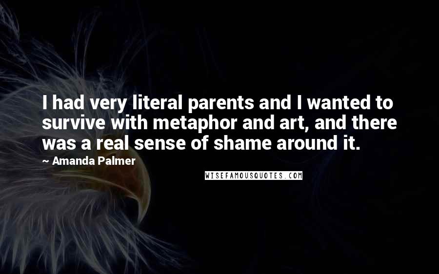 Amanda Palmer Quotes: I had very literal parents and I wanted to survive with metaphor and art, and there was a real sense of shame around it.