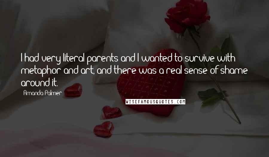 Amanda Palmer Quotes: I had very literal parents and I wanted to survive with metaphor and art, and there was a real sense of shame around it.