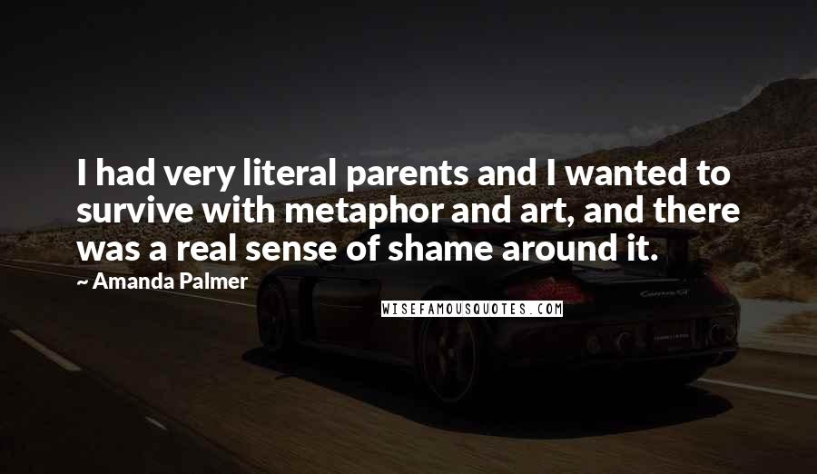 Amanda Palmer Quotes: I had very literal parents and I wanted to survive with metaphor and art, and there was a real sense of shame around it.