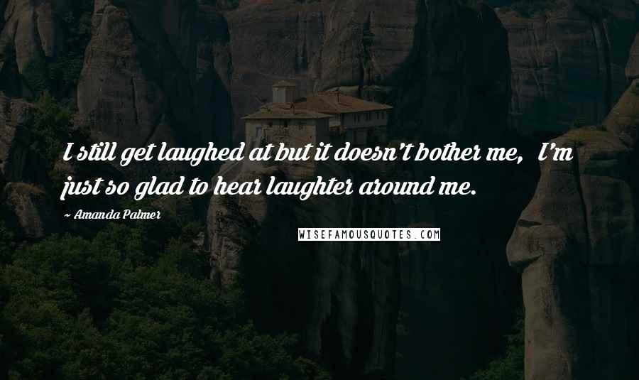 Amanda Palmer Quotes: I still get laughed at but it doesn't bother me, I'm just so glad to hear laughter around me.