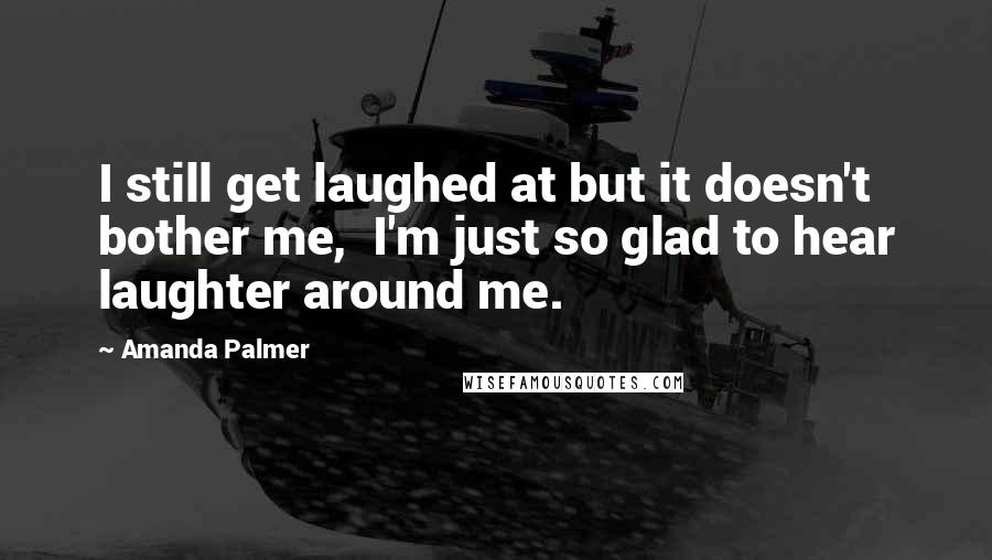 Amanda Palmer Quotes: I still get laughed at but it doesn't bother me,  I'm just so glad to hear laughter around me.