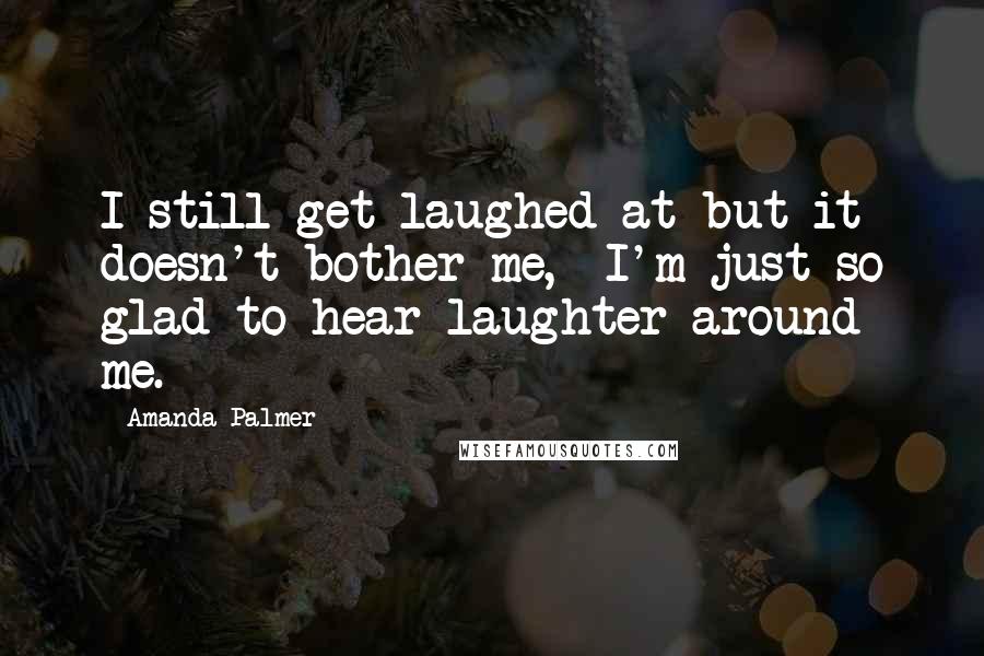 Amanda Palmer Quotes: I still get laughed at but it doesn't bother me,  I'm just so glad to hear laughter around me.