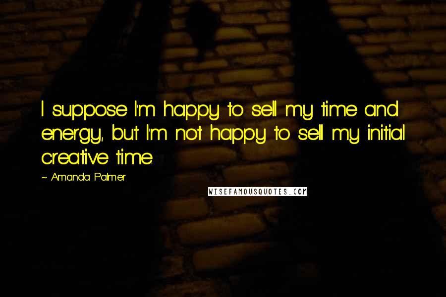 Amanda Palmer Quotes: I suppose I'm happy to sell my time and energy, but I'm not happy to sell my initial creative time.