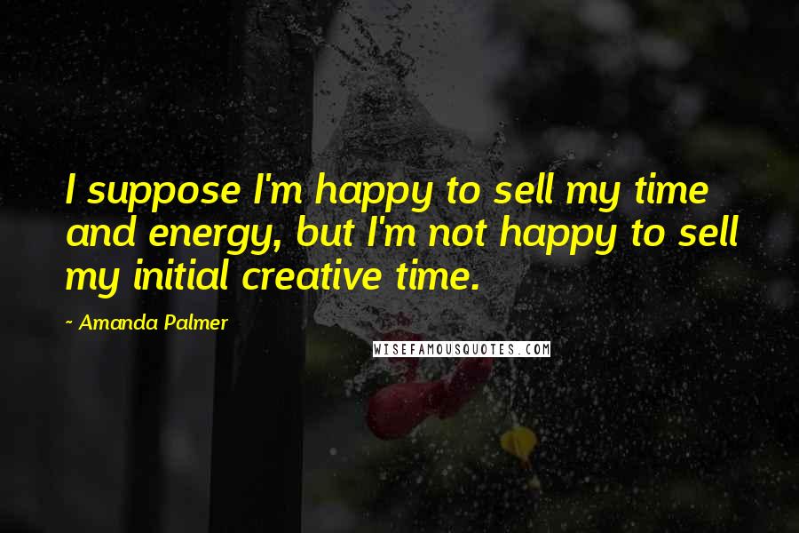 Amanda Palmer Quotes: I suppose I'm happy to sell my time and energy, but I'm not happy to sell my initial creative time.