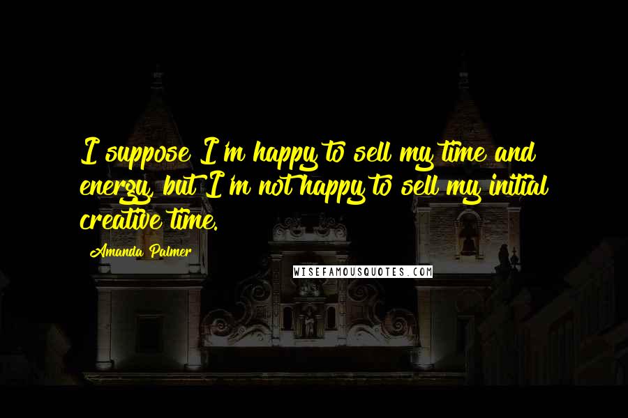 Amanda Palmer Quotes: I suppose I'm happy to sell my time and energy, but I'm not happy to sell my initial creative time.