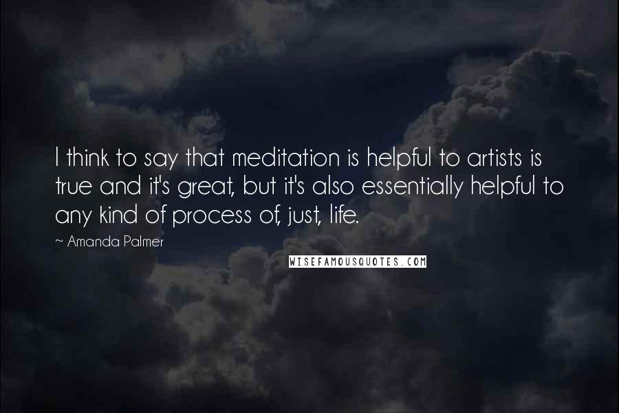 Amanda Palmer Quotes: I think to say that meditation is helpful to artists is true and it's great, but it's also essentially helpful to any kind of process of, just, life.