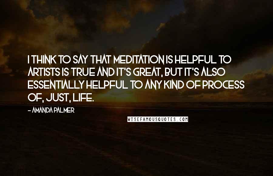 Amanda Palmer Quotes: I think to say that meditation is helpful to artists is true and it's great, but it's also essentially helpful to any kind of process of, just, life.