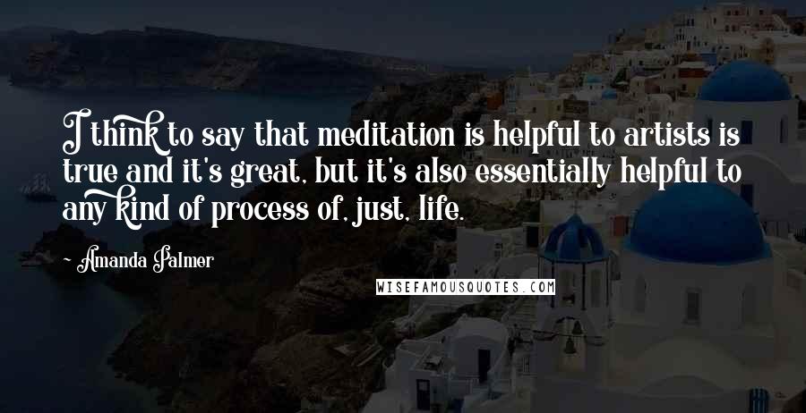 Amanda Palmer Quotes: I think to say that meditation is helpful to artists is true and it's great, but it's also essentially helpful to any kind of process of, just, life.