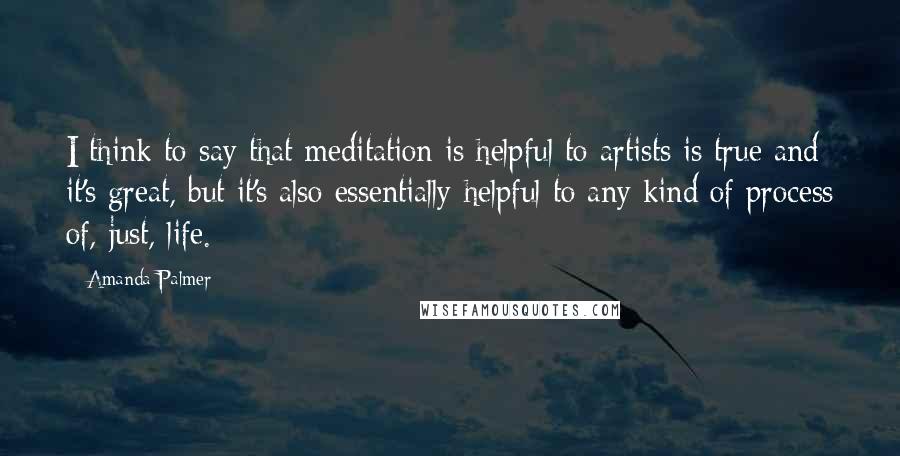 Amanda Palmer Quotes: I think to say that meditation is helpful to artists is true and it's great, but it's also essentially helpful to any kind of process of, just, life.