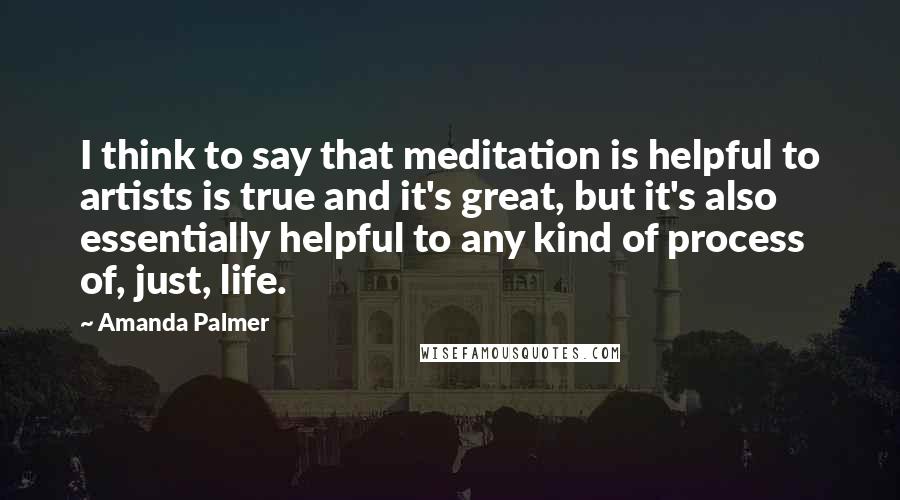 Amanda Palmer Quotes: I think to say that meditation is helpful to artists is true and it's great, but it's also essentially helpful to any kind of process of, just, life.