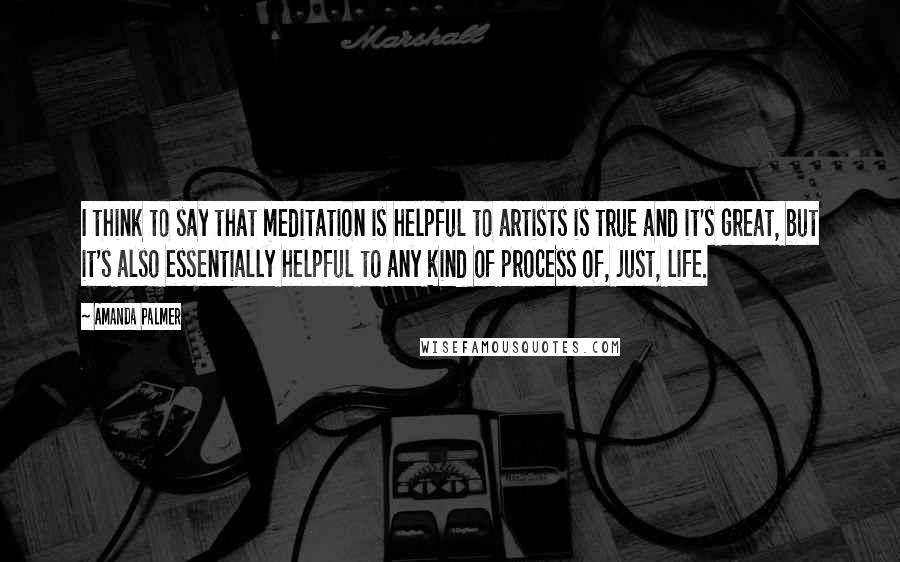Amanda Palmer Quotes: I think to say that meditation is helpful to artists is true and it's great, but it's also essentially helpful to any kind of process of, just, life.