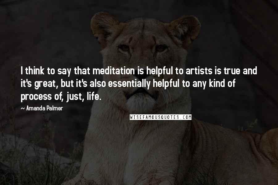 Amanda Palmer Quotes: I think to say that meditation is helpful to artists is true and it's great, but it's also essentially helpful to any kind of process of, just, life.