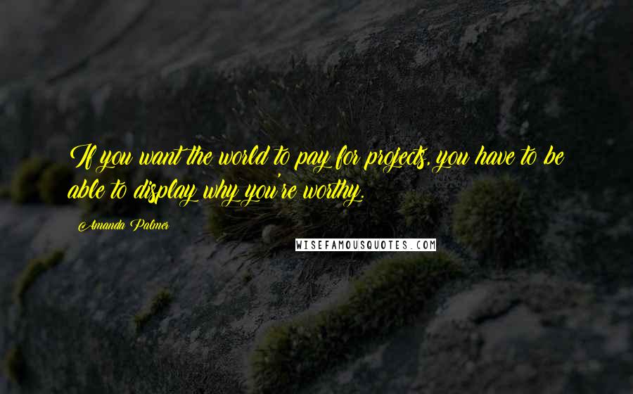 Amanda Palmer Quotes: If you want the world to pay for projects, you have to be able to display why you're worthy.