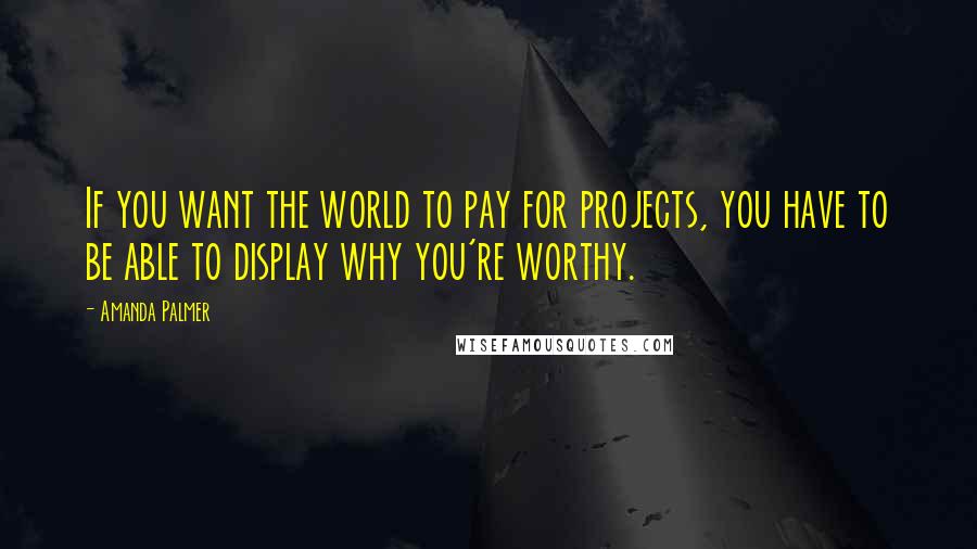 Amanda Palmer Quotes: If you want the world to pay for projects, you have to be able to display why you're worthy.