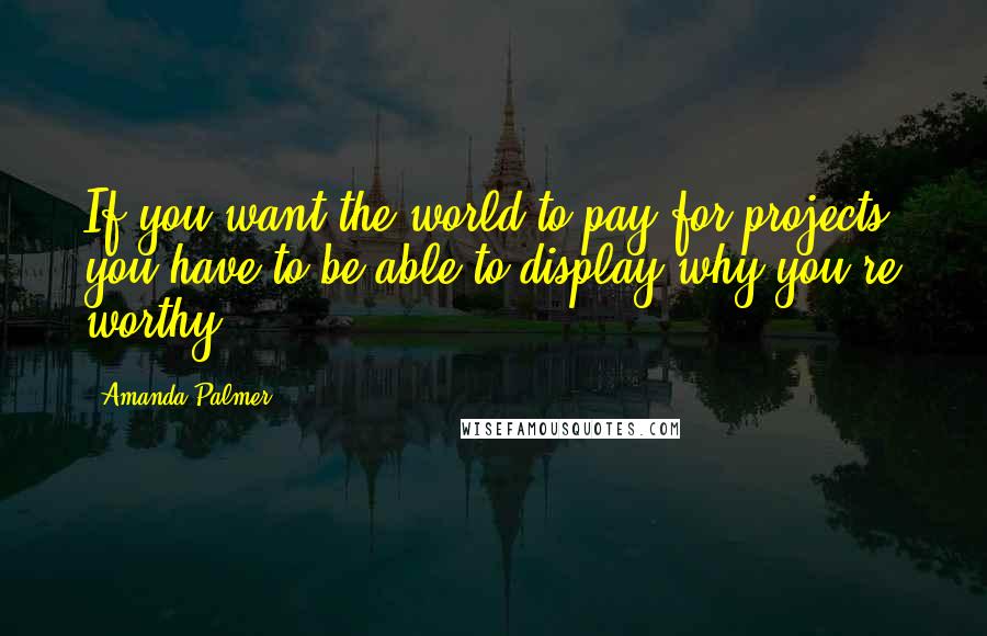 Amanda Palmer Quotes: If you want the world to pay for projects, you have to be able to display why you're worthy.