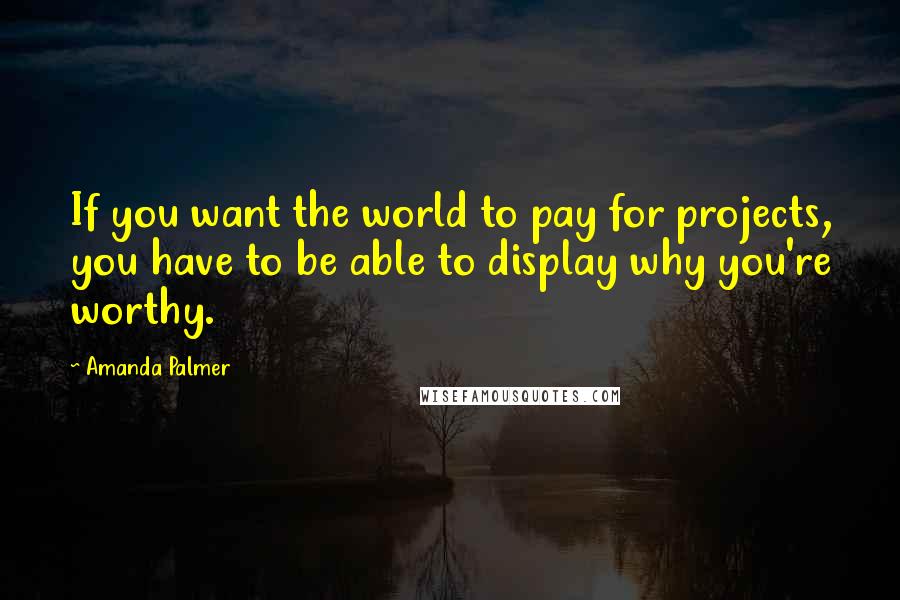 Amanda Palmer Quotes: If you want the world to pay for projects, you have to be able to display why you're worthy.