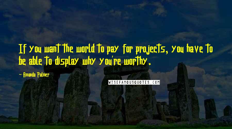 Amanda Palmer Quotes: If you want the world to pay for projects, you have to be able to display why you're worthy.