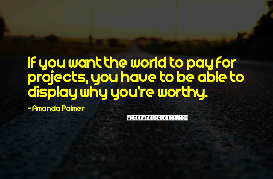 Amanda Palmer Quotes: If you want the world to pay for projects, you have to be able to display why you're worthy.