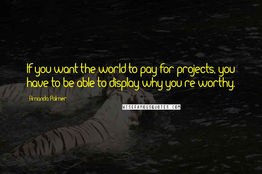 Amanda Palmer Quotes: If you want the world to pay for projects, you have to be able to display why you're worthy.