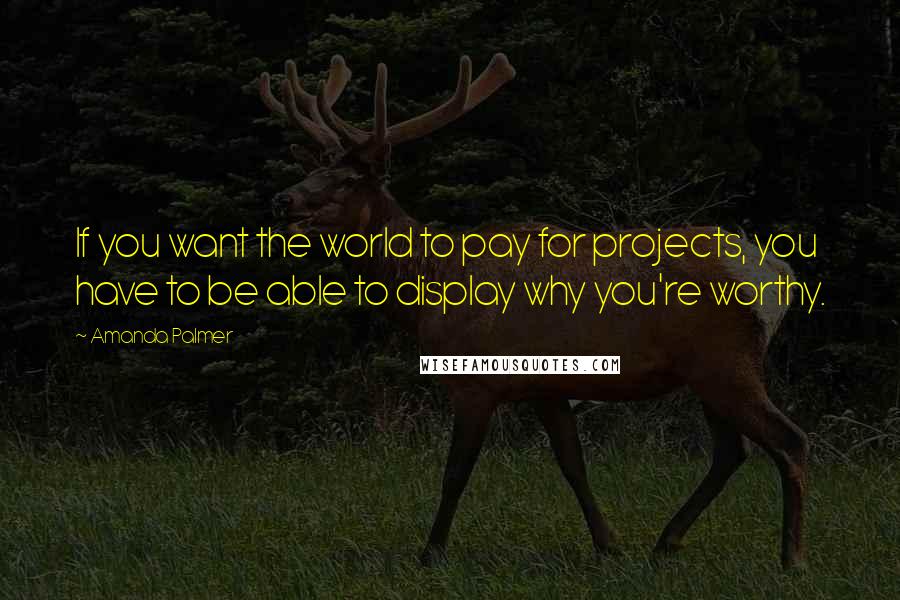 Amanda Palmer Quotes: If you want the world to pay for projects, you have to be able to display why you're worthy.