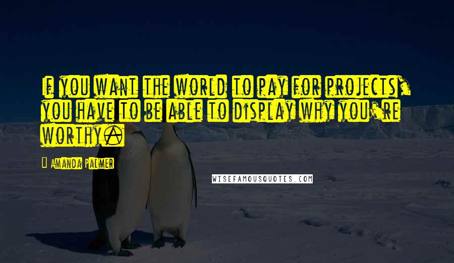 Amanda Palmer Quotes: If you want the world to pay for projects, you have to be able to display why you're worthy.