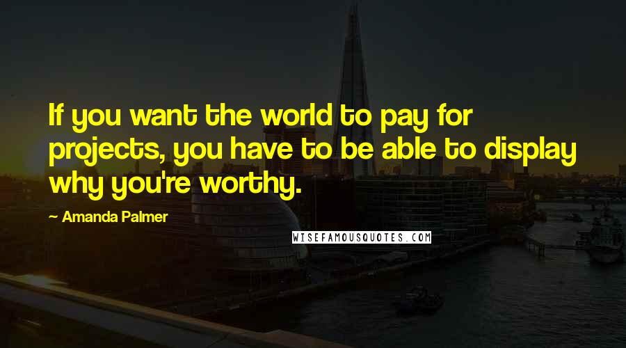 Amanda Palmer Quotes: If you want the world to pay for projects, you have to be able to display why you're worthy.