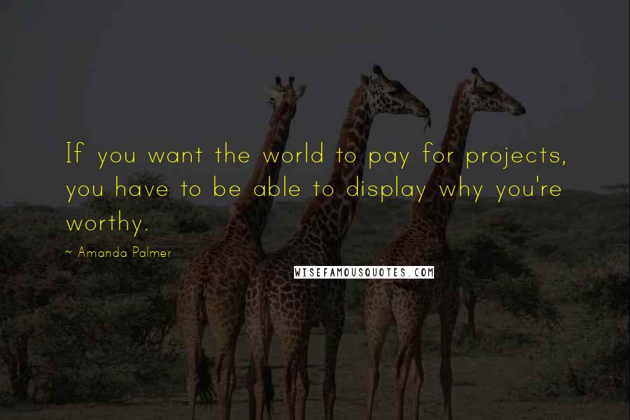Amanda Palmer Quotes: If you want the world to pay for projects, you have to be able to display why you're worthy.