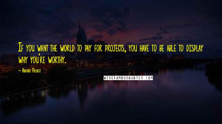 Amanda Palmer Quotes: If you want the world to pay for projects, you have to be able to display why you're worthy.