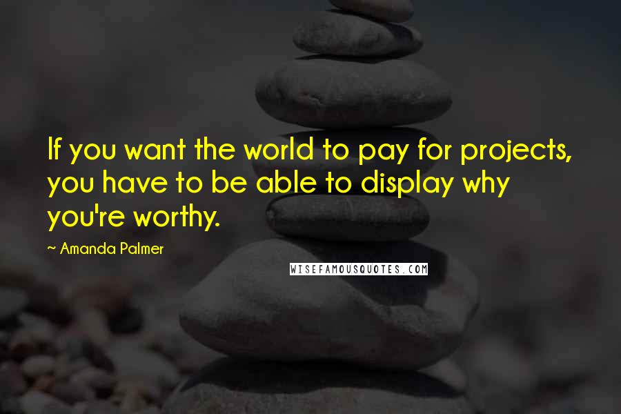 Amanda Palmer Quotes: If you want the world to pay for projects, you have to be able to display why you're worthy.