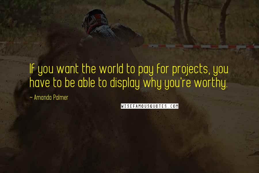Amanda Palmer Quotes: If you want the world to pay for projects, you have to be able to display why you're worthy.