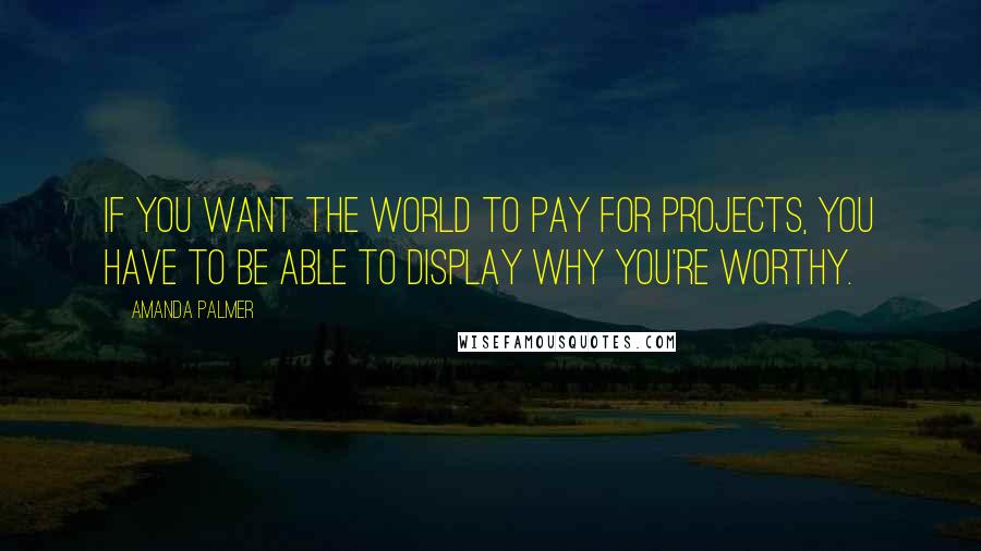 Amanda Palmer Quotes: If you want the world to pay for projects, you have to be able to display why you're worthy.