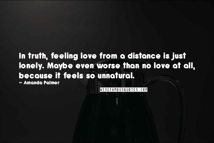 Amanda Palmer Quotes: In truth, feeling love from a distance is just lonely. Maybe even worse than no love at all, because it feels so unnatural.